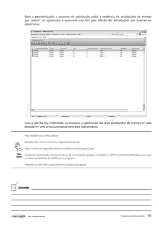 105Todososdireitosreservados. Planejamentoecontroleorçamentário
Após a parametrização, o processo de aglutinação avalia a existência de autorizações de entrega
que possam ser aglutinadas e apresenta uma tela para seleção das autorizações que deverão ser
aglutinadas:
Caso a seleção seja confirmada, irá ocasionar a aglutinação das duas autorizações de entrega de cada
produto em uma única autorização nova para cada produto.
Para realizar essa rotina,acesse:
Atualizações->Processamento->Aglutinação de AEs
Essas rotinas são especificamente no ambiente de Estoque/Custos.
Conforme mencionado anteriormente,as AE´s e empenhos gerados com base na OP Prevista foram efetivados,assim que
concluimos a efetivação da OP que os originou.
Portanto não há necessidade de exercício para esta opção.
Fique
atento
Anotações
 