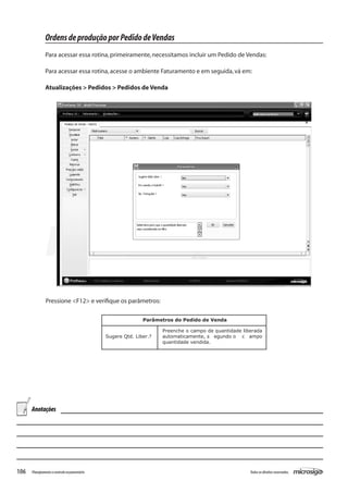 106 Todososdireitosreservados.Planejamentoecontroleorçamentário
Pressione <F12> e verifique os parâmetros:
Parâmetros do Pedido de Venda
Sugere Qtd. Liber.?
Preenche o campo de quantidade liberada
automaticamente, s egundo o c ampo
quantidade vendida.
OrdensdeproduçãoporPedidodeVendas
Para acessar essa rotina,primeiramente,necessitamos incluir um Pedido de Vendas:
Para acessar essa rotina,acesse o ambiente Faturamento e em seguida,vá em:
Atualizações > Pedidos > Pedidos de Venda
Anotações
 