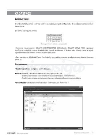 11Todososdireitosreservados. Planejamentoecontroleorçamentário
CADASTROS
Centrodecustos
OambientePCPpermitecontrolaratétrêsníveisdecustospré-configuradosdeacordocomanecessidade
da empresa.
De forma hierárquica,temos:
Observação:O nível 1 refere-se à conta contábil.
• Somente nos ambientes SIGACTB (CONTABILIDADE GERENCIAL) e SIGAATF (ATIVO FIXO) é possível
configurar o nível de custos desejado. Nos demais ambientes, o Sistema não exibe o passo a seguir,
apresentando diretamente a rotina -Centro de custos-.
• Para o ambiente SIGAPON (Ponto Eletrônico), é necessário, somente, o cadastramento -Centro de custo
(nível 2)-.
Principais campos
• Custo: Especifica o código do centro de custo.
• Classe: Especifica a classe do centro de custo,que poderá ser:
	 - Sintética:centros de custo totalizadores dos centros de custo analíticos.
	 - Analítica:centros de custo que recebem os valores dos lançamentos contábeis
• Desc Moeda 1: Indica a nomenclatura do centro de custo na moeda 1.
Nível
2
3
4
Entidade Contábil
Centro de Custo
Item Contábil
Classe de Valor
 