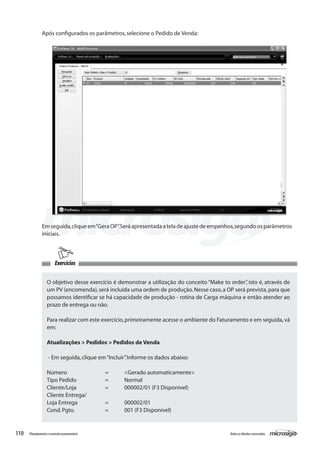 110 Todososdireitosreservados.Planejamentoecontroleorçamentário
Exercícios
Após configurados os parâmetros,selecione o Pedido de Venda:
Emseguida,cliqueem“GeraOP”.Seráapresentadaateladeajustedeempenhos,segundoosparâmetros
iniciais.
O objetivo desse exercício é demonstrar a utilização do conceito “Make to order”, isto é, através de
um PV (encomenda),será incluída uma ordem de produção.Nesse caso,a OP será prevista,para que
possamos identificar se há capacidade de produção - rotina de Carga máquina e então atender ao
prazo de entrega ou não.
Para realizar com este exercício,primeiramente acesse o ambiente do Faturamento e em seguida,vá
em:
Atualizações > Pedidos > Pedidos de Venda
- Em seguida,clique em“Incluir”.Informe os dados abaixo:
Número		 =	 <Gerado automaticamente>
Tipo Pedido		 =	 Normal
Cliente/Loja		 =	 000002/01 (F3 Disponível)
Cliente Entrega/
Loja Entrega		 =	 000002/01
Cond.Pgto.		 =	 001 (F3 Disponível)
 