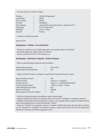 111Todososdireitosreservados. Planejamentoecontroleorçamentário
- nos itens,informe os dados a seguir:
Produto		 =	 10200 (F3 Disponível)
Quantidade		 =	 200,00
Preço unitário		 =	 500,00
Vlr.Total		 =	 100.000,00
Qtd.Liberada		 =	 <preenchido automaticamente – parâmetro F12>
Tipo Saída		 =	 501 (F3 Disponível)
ENTREGA		 =	 <hoje + 2 dias>
Tipo OP		 =	 Prevista
- Confirme o pedido de venda;
Agora,vá em:
Atualizações > Pedidos > An.Créd.Cliente
- Posicione no cliente a ter o crédito aprovado e em seguida,clique em“Manual”;
- Na tela de análise de crédito,clique em“Liberar”.
- Acesse o ambiente do PCP e em seguida,vá a:
Atualizações > Movimtos.Produção > Ordens Produção
- Efetue a parametrização,segundo descrito abaixo:
Calcula datas previstas			 =	 Pela Dt Fim
Mostra tela Alt.De Empenhos		 =	 Sim
- Clique no botão“Vendas”e configure os parâmetros segundo descrito a seguir:
Mostra Pedido com OP?		 = 	 Sim
Cliente de/até?				 = 	 <Branco> a <ZZZZZZ>
Produto de/até?			 =	 <Branco> a <ZZZZZZZZZZZZZZZ>
Data de entrega de/até			 =	 <Hoje> a <Hoje + 10 dias>
Liberar Bloqueio de Crédito		 =	 Sim
Número inicial OP?			 =	 300000
Mostra apenas PV lib.Por crédito?	 =	 Sim
- Confirme a parametrização dos pedidos a serem selecionados;
- Marque o pedido de venda e em seguida,clique em“Gera OP”. Verifique os empenhos gerados;
- Verifique a OP gerada,posicionando sobre a mesma e em seguida clique na opção“Visualizar”.Dessa
forma,ficará disponível um ícone denominado“Tracker”;
- Clique em“Tracker”e em seguida,“rastrear”e visualize o Pedido de Venda, clicando sobre o mesmo
em em seguida, em “Visualizar”. Ao deslocar-se para a direita, através dos itens do PV, poderemos
identificar o número da OP/item registrado no PV.
 
