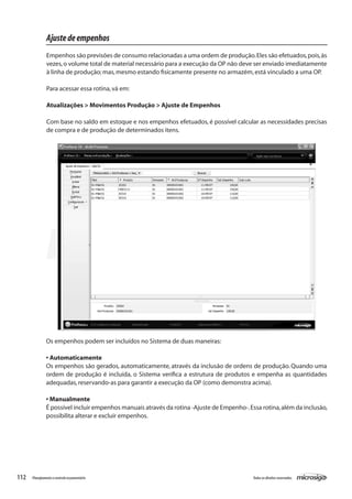 112 Todososdireitosreservados.Planejamentoecontroleorçamentário
Os empenhos podem ser incluídos no Sistema de duas maneiras:
• Automaticamente
Os empenhos são gerados, automaticamente, através da inclusão de ordens de produção. Quando uma
ordem de produção é incluída, o Sistema verifica a estrutura de produtos e empenha as quantidades
adequadas,reservando-as para garantir a execução da OP (como demonstra acima).
• Manualmente
É possível incluir empenhos manuais através da rotina -Ajuste de Empenho-.Essa rotina,além da inclusão,
possibilita alterar e excluir empenhos.
Ajustedeempenhos
Empenhos são previsões de consumo relacionadas a uma ordem de produção.Eles são efetuados,pois,às
vezes,o volume total de material necessário para a execução da OP não deve ser enviado imediatamente
à linha de produção; mas,mesmo estando fisicamente presente no armazém,está vinculado a uma OP.
Para acessar essa rotina,vá em:
Atualizações > Movimentos Produção > Ajuste de Empenhos
Com base no saldo em estoque e nos empenhos efetuados, é possível calcular as necessidades precisas
de compra e de produção de determinados itens.
 
