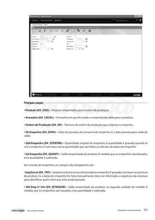 113Todososdireitosreservados. Planejamentoecontroleorçamentário
Principais campos
• Produto (D4_COD) – Produto empenhado para a ordem de produção.
• Armazém (D4_LOCAL) – Armazém em que foi criado o empenho de saldo para o produto.
• Ordem de Produção (D4_OP) – Número da ordem de produção que originou o empenho.
• Dt Empenho (D4_DATA) – Data de previsão do consumo do empenho. É a data prevista para saída do
saldo.
• Qtd Empenho (D4_QTDEORI) – Quantidade original do empenho.A quantidade é gravada quando se
cria o empenho.É com base nessa quantidade que são feitos os cálculos de baixa de empenho.
• Sal Empenho (D4_QUANT) – Saldo empenhado do produto.À medida que os empenhos são baixados,
esta quantidade é subtraída.
Na inclusão de empenhos,os campos não obrigatórios são:
•SeqEstrut(D4_TRT)–Seqüênciadaestruturarelacionadaaoempenho.Égravadacombasenaestrutura
de produto. Se a baixa do empenho for feita manualmente, deve ser informada a seqüência da estrutura
para identificar qual o item que está sendo baixado.
• Sld Emp 2ª Um (D4_QTSEGUM) - Saldo empenhado do produto na segunda unidade de medida. À
medida que os empenhos são baixados,esta quantidade é subtraída.
 