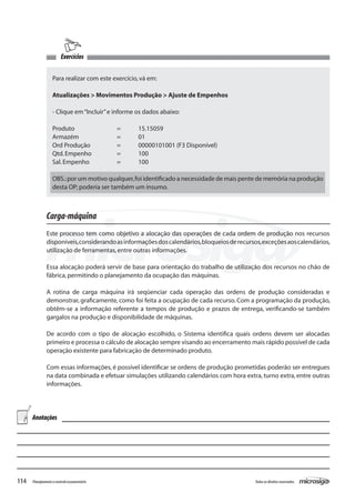 114 Todososdireitosreservados.Planejamentoecontroleorçamentário
Carga-máquina
Este processo tem como objetivo a alocação das operações de cada ordem de produção nos recursos
disponíveis,considerandoasinformaçõesdoscalendários,bloqueiosderecursos,exceçõesaoscalendários,
utilização de ferramentas,entre outras informações.
Essa alocação poderá servir de base para orientação do trabalho de utilização dos recursos no chão de
fábrica,permitindo o planejamento da ocupação das máquinas.
A rotina de carga máquina irá seqüenciar cada operação das ordens de produção consideradas e
demonstrar, graficamente, como foi feita a ocupação de cada recurso. Com a programação da produção,
obtêm-se a informação referente a tempos de produção e prazos de entrega, verificando-se também
gargalos na produção e disponibilidade de máquinas.
De acordo com o tipo de alocação escolhido, o Sistema identifica quais ordens devem ser alocadas
primeiro e processa o cálculo de alocação sempre visando ao encerramento mais rápido possível de cada
operação existente para fabricação de determinado produto.
Com essas informações, é possível identificar se ordens de produção prometidas poderão ser entregues
na data combinada e efetuar simulações utilizando calendários com hora extra, turno extra, entre outras
informações.
Exercícios
Para realizar com este exercício,vá em:
Atualizações > Movimentos Produção > Ajuste de Empenhos
- Clique em“Incluir”e informe os dados abaixo:
Produto		 =	 15.15059
Armazém		 =	 01
Ord Produção		 =	 00000101001 (F3 Disponível)
Qtd.Empenho		 =	 100
Sal.Empenho		 =	 100
OBS.:por um motivo qualquer,foi identificado a necessidade de mais pente de memória na produção
desta OP; poderia ser também um insumo.
Anotações
 