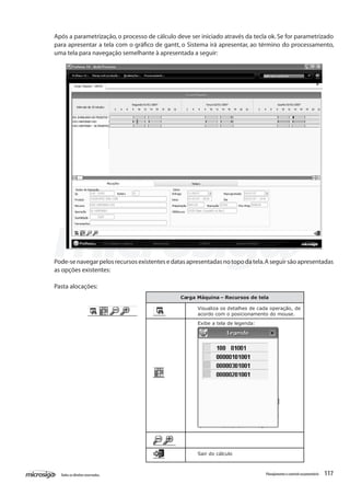 117Todososdireitosreservados. Planejamentoecontroleorçamentário
Após a parametrização, o processo de cálculo deve ser iniciado através da tecla ok. Se for parametrizado
para apresentar a tela com o gráfico de gantt, o Sistema irá apresentar, ao término do processamento,
uma tela para navegação semelhante à apresentada a seguir:
Pode-senavegarpelosrecursosexistentesedatasapresentadasnotopodatela.Aseguirsãoapresentadas
as opções existentes:
Pasta alocações:
Carga Máquina – Recursos de tela
Visualiza os detalhes de cada operação, de
acordo com o posicionamento do mouse.
Exibe a tela de legenda:
Sair do cálculo
 