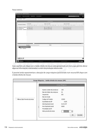 118 Todososdireitosreservados.Planejamentoecontroleorçamentário
Pasta roteiros:
Caso seja feito um clique com o botão direito do mouse,será apresentado um menu que permite alterar
algumas informações relacionadas à ordem de produção selecionada.
É possível ainda reparametrizar a alocação de carga máquina (posicionado num recurso/OP, clique com
o botão direito do mouse:
Carga Máquina – botão direito do mouse (OP)
 