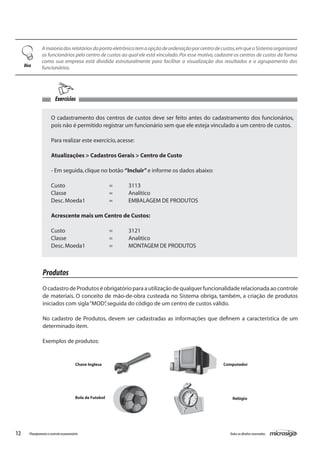 12 Todososdireitosreservados.Planejamentoecontroleorçamentário
Amaioriadosrelatóriosdopontoeletrônicotemaopçãodeordenaçãoporcentrodecustos,emqueoSistemaorganizará
os funcionários pelo centro de custos ao qual ele está vinculado.Por esse motivo,cadastre os centros de custos da forma
como sua empresa está dividida estruturalmente para facilitar a visualização dos resultados e o agrupamento dos
funcionários.Dica
O cadastramento dos centros de custos deve ser feito antes do cadastramento dos funcionários,
pois não é permitido registrar um funcionário sem que ele esteja vinculado a um centro de custos.
Para realizar este exercício,acesse:
Atualizações > Cadastros Gerais > Centro de Custo
- Em seguida,clique no botão “Incluir”e informe os dados abaixo:
Custo			 =	 3113
Classe			 =	 Analítico
Desc.Moeda1		 =	 EMBALAGEM DE PRODUTOS
Acrescente mais um Centro de Custos:
Custo			 =	 3121
Classe			 =	 Analítico
Desc.Moeda1		 =	 MONTAGEM DE PRODUTOS
Produtos
Ocadastro deProdutoséobrigatórioparaautilizaçãodequalquerfuncionalidaderelacionadaaocontrole
de materiais. O conceito de mão-de-obra custeada no Sistema obriga, também, a criação de produtos
iniciados com sigla“MOD”,seguida do código de um centro de custos válido.
No cadastro de Produtos, devem ser cadastradas as informações que definem a característica de um
determinado item.
Exemplos de produtos:
Chave Inglesa Computador
Bola de Futebol Relógio
Exercícios
 