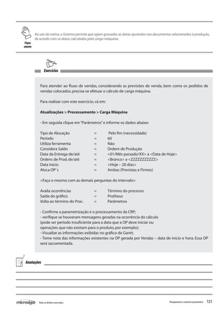 121Todososdireitosreservados. Planejamentoecontroleorçamentário
Ao sair da rotina,o Sistema permite que sejam gravadas as datas ajustadas nos documentos relacionados à produção,
de acordo com as datas calculadas pela carga-máquina.
Exercícios
Para atender ao fluxo de vendas, considerando as previsões de venda, bem como os pedidos de
vendas colocados,precisa-se efetuar o cálculo de carga máquina.
Para realizar com este exercício,vá em:
Atualizações > Processamento > Carga Máquina
- Em seguida clique em“Parâmetros”e informe os dados abaixo:
Tipo de Alocação		 =	 Pelo fim (necessidade)
Período				 =	 60
Utiliza ferramenta		 =	 Não
Considera Saldo		 =	 Ordem de Produção
Data da Entrega de/até		 =	 <01/Mês passado/XX> a <Data de Hoje>
Ordens de Prod.de/até		 =	 <Branco> a <ZZZZZZZZZZZ>
Data início			 =	 <Hoje – 20 dias>
Aloca OP´s			 =	 Ambas (Previstas e Firmes)
<Faça o mesmo com as demais perguntas do intervalo>
Avalia ocorrências		 =	 Término do processo
Saída do gráfico		 =	 Protheus
Volta ao término do Proc.	 =	 Parâmetros
- Confirme a parametrização e o processamento da CRP;
- verifique se houveram mensagens geradas na ocorrência do cálculo
(pode ser período insuficiente para a data que a OP deve iniciar ou
operações que não existam para o produto,por exemplo);
- Visualize as informações exibidas no gráfico de Gantt;
- Tome nota das informações existentes na OP gerada por Vendas – data de início e hora. Essa OP
será sacramentada.
Fique
atento
Anotações
 