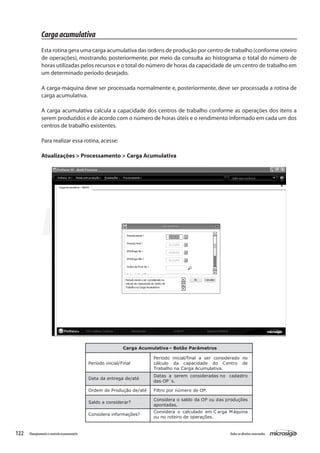 122 Todososdireitosreservados.Planejamentoecontroleorçamentário
Carga Acumulativa– Botão Parâmetros
Período inicial/Final
Período inicial/final a ser considerado no
cálculo da capacidade do Centro de
Trabalho na Carga Acumulativa.
Data da entrega de/até
Datas a serem consideradas no cadastro
das OP´s.
Ordem de Produção de/até Filtro por número de OP.
Saldo a considerar?
Considera o saldo da OP ou das produções
apontadas.
Considera informações?
Considera o calculado em C arga Máquina
ou no roteiro de operações.
Cargaacumulativa
Esta rotina gera uma carga acumulativa das ordens de produção por centro de trabalho (conforme roteiro
de operações), mostrando, posteriormente, por meio da consulta ao histograma o total do número de
horas utilizadas pelos recursos e o total do número de horas da capacidade de um centro de trabalho em
um determinado período desejado.
A carga-máquina deve ser processada normalmente e, posteriormente, deve ser processada a rotina de
carga acumulativa.
A carga acumulativa calcula a capacidade dos centros de trabalho conforme as operações dos itens a
serem produzidos e de acordo com o número de horas úteis e o rendimento informado em cada um dos
centros de trabalho existentes.
Para realizar essa rotina,acesse:
Atualizações > Processamento > Carga Acumulativa
 