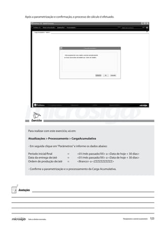 123Todososdireitosreservados. Planejamentoecontroleorçamentário
Para realizar com este exercício,vá em:
Atualizações > Processamento > CargaAcumulativa
- Em seguida clique em“Parâmetros”e informe os dados abaixo:
Período inicial/final		 =	 <01/mês passado/XX> a <Data de hoje + 30 dias>
Data da entrega de/até		 =	 <01/mês passado/XX> a <Data de hoje + 30 dias>
Ordem de produção de/até	 =	 <Branco> a <ZZZZZZZZZZZ>
- Confirme a parametrização e o processamento da Carga Acumulativa.
Após a parametrização e confirmação,o processo de cálculo é efetuado.	
Anotações
Exercícios
 