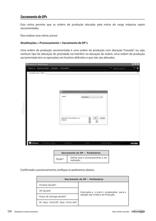 124 Todososdireitosreservados.Planejamentoecontroleorçamentário
Sacramento de OP – Parâmetros
Opção?
Define qual o processamento a ser
realizado.
Sacramento de OP – Parâmetros
Produto de/até?
OP de/até?
Prazo de entrega de/até?
Dt. Ajus. Início/Dt. Ajus. Início até?
Intervalos a s erem c onsiderados para a
seleção das Ordens de Produção.
Confirmado o processamento,verifique os parâmetros abaixo:
SacramentodeOPs
Esta rotina permite que as ordens de produção alocadas pela rotina de carga máquina sejam
sacramentadas.
Para realizar essa rotina,acesse:
Atualizações > Processamento > Sacramento de OP´s
Uma ordem de produção sacramentada é uma ordem de produção com alocação “travada”; ou seja,
nenhum tipo de alteração de prioridade irá interferir na alocação da ordem. Uma ordem de produção
sacramentada tem as operações em horários definidos e que não são alterados.
 