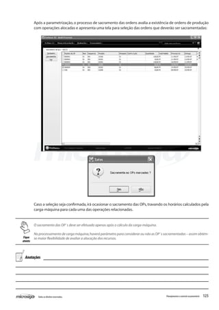125Todososdireitosreservados. Planejamentoecontroleorçamentário
Caso a seleção seja confirmada,irá ocasionar o sacramento das OPs,travando os horários calculados pela
carga-máquina para cada uma das operações relacionadas.
O sacramento das OP´s deve ser efetuado apenas após o cálculo da carga-máquina.
No processamento de carga máquina,haverá parâmetro para considerar ou não as OP´s sacramentadas – assim obtém-
se maior flexibilidade de avaliar a alocação dos recursos.
Após a parametrização, o processo de sacramento das ordens avalia a existência de ordens de produção
com operações alocadas e apresenta uma tela para seleção das ordens que deverão ser sacramentadas:
Fique
atento
Anotações
 