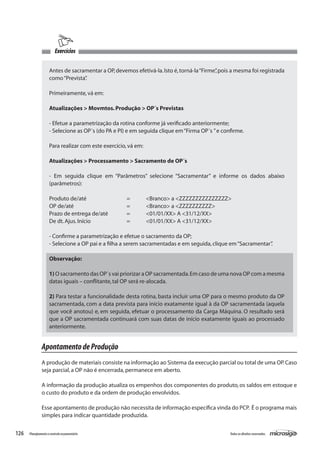126 Todososdireitosreservados.Planejamentoecontroleorçamentário
Exercícios
Antes de sacramentar a OP,devemos efetivá-la.Isto é,torná-la“Firme”,pois a mesma foi registrada
como“Prevista”.
Primeiramente,vá em:
Atualizações > Movmtos.Produção > OP´s Previstas
- Efetue a parametrização da rotina conforme já verificado anteriormente;
- Selecione as OP´s (do PA e PI) e em seguida clique em“Firma OP´s ”e confirme.
Para realizar com este exercício,vá em:
Atualizações > Processamento > Sacramento de OP´s
- Em seguida clique em “Parâmetros” selecione “Sacramentar” e informe os dados abaixo
(parâmetros):
Produto de/até			 =	 <Branco> a <ZZZZZZZZZZZZZZZ>	
OP de/até			 =	 <Branco> a <ZZZZZZZZZZ>
Prazo de entrega de/até	 =	 <01/01/XX> A <31/12/XX>
De dt.Ajus.Início		 =	 <01/01/XX> A <31/12/XX>
- Confirme a parametrização e efetue o sacramento da OP;
- Selecione a OP pai e a filha a serem sacramentadas e em seguida,clique em“Sacramentar”.
Observação:
1) O sacramento das OP´s vai priorizar a OP sacramentada.Em caso de uma nova OP com a mesma
datas iguais – conflitante,tal OP será re-alocada.
2) Para testar a funcionalidade desta rotina, basta incluir uma OP para o mesmo produto da OP
sacramentada, com a data prevista para início exatamente igual à da OP sacramentada (aquela
que você anotou) e, em seguida, efetuar o processamento da Carga Máquina. O resultado será
que a OP sacramentada continuará com suas datas de início exatamente iguais ao processado
anteriormente.
ApontamentodeProdução
A produção de materiais consiste na informação ao Sistema da execução parcial ou total de uma OP.Caso
seja parcial,a OP não é encerrada,permanece em aberto.
A informação da produção atualiza os empenhos dos componentes do produto, os saldos em estoque e
o custo do produto e da ordem de produção envolvidos.
Esse apontamento de produção não necessita de informação específica vinda do PCP. É o programa mais
simples para indicar quantidade produzida.
 