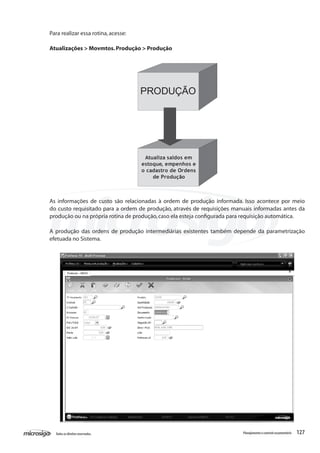 127Todososdireitosreservados. Planejamentoecontroleorçamentário
Atualiza saldos em
estoque, empenhos e
o cadastro de Ordens
de Produção
PRODUÇÃO
As informações de custo são relacionadas à ordem de produção informada. Isso acontece por meio
do custo requisitado para a ordem de produção, através de requisições manuais informadas antes da
produção ou na própria rotina de produção,caso ela esteja configurada para requisição automática.
A produção das ordens de produção intermediárias existentes também depende da parametrização
efetuada no Sistema.
Para realizar essa rotina,acesse:
Atualizações > Movmtos.Produção > Produção
 