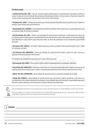 128 Todososdireitosreservados.Planejamentoecontroleorçamentário
Principais campos
• Tp Movimento (D3_TM) – Tipo de movimentação relacionado ao apontamento. O programa utiliza as
regras no tipo de movimentação de produção utilizado para indicar se deve ocorrer a baixa de empenho,
se deve haver requisição de mão-de-obra,entre outras informações.
• Produto (D3_COD) – Código do produto que será produzido.Identifica qual o produto terá o saldo em
estoque aumentado pelo apontamento.
• Quantidade (D3_QUANT) – Quantidade apontada do produto informado.Essa é a quantidade que será
somada ao saldo do produto acabado.
• Ord Produção (D3_OP) – Ordem de produção do apontamento. Quando a informação da ordem de
produção é preenchida,dispara o preenchimento de uma série de outras informações.É o campo utilizado
para identificar o documento que relaciona todos os itens da produção (custo, empenhos, quantidade
prevista).
• Armazém (D3_LOCAL) – Armazém relacionado ao produto acabado.Indica qual armazém terá o saldo
em estoque somado.
• Dt Emissão (D3_EMISSAO) – Data de emissão do apontamento. Indica a data em que ocorreu o
apontamento de produção relacionado.
Os campos não obrigatórios que possuem maior relevância são:
• Documento (D3_DOC) – Documento relacionado ao apontamento de produção efetuado.
• Parc/Total (D3_PARCTOT) – Parcial ou total.Indica se o apontamento efetuado é apenas uma parte do
apontamento de produção para a ordem de produção (parcial) ou se é o último apontamento (total).
• Qtd 2ª Um (D3_QTSEGUM) – Quantidade do apontamento na segunda unidade de medida.
• Perda (D3_PERDA) – Quantidade do apontamento que apresentou algum problema e não deve ser
considerada como saldo disponível do produto. A quantidade de perda somada a quantidade apontada
formam o valor utilizado como base para o cálculo de baixa de empenhos.
Não será efetuado exercídio com essa opção,pois a mesma não tem relação com Carga Máquina,conforme já foi dito.
Essa rotina aplica-se a empresas que não tenham um controle sobre a alocação de recursos – apenas dos saldos dos itens
controlados no Estoque (baixa dos componentes/entrada da produção).Fique
atento
Anotações
 