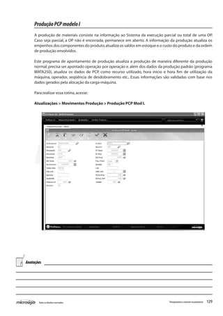 129Todososdireitosreservados. Planejamentoecontroleorçamentário
ProduçãoPCPmodeloI
A produção de materiais consiste na informação ao Sistema da execução parcial ou total de uma OP.
Caso seja parcial, a OP não é encerrada, permanece em aberto. A informação da produção atualiza os
empenhos dos componentes do produto,atualiza os saldos em estoque e o custo do produto e da ordem
de produção envolvidos.
Este programa de apontamento de produção atualiza a produção de maneira diferente da produção
normal: precisa ser apontado operação por operação e. além dos dados da produção padrão (programa
MATA250), atualiza os dados de PCP, como recurso utilizado, hora início e hora fim de utilização da
máquina, operador, seqüência de desdobramento etc.. Essas informações são validadas com base nos
dados gerados pela alocação da carga-máquina.
Para realizar essa rotina,acesse:
Atualizações > Movimentos Produção > Produção PCP Mod I.
Anotações
 