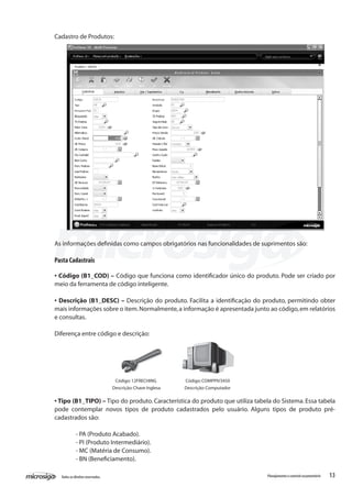 13Todososdireitosreservados. Planejamentoecontroleorçamentário
Cadastro de Produtos:
As informações definidas como campos obrigatórios nas funcionalidades de suprimentos são:
Pasta Cadastrais
• Código (B1_COD) – Código que funciona como identificador único do produto. Pode ser criado por
meio da ferramenta de código inteligente.
• Descrição (B1_DESC) – Descrição do produto. Facilita a identificação do produto, permitindo obter
mais informações sobre o item.Normalmente,a informação é apresentada junto ao código,em relatórios
e consultas.
Diferença entre código e descrição:
Código:12FRECHING Código:COMPPIV3450
Descrição:Chave Inglesa Descrição:Computador
• Tipo (B1_TIPO) – Tipo do produto. Característica do produto que utiliza tabela do Sistema. Essa tabela
pode contemplar novos tipos de produto cadastrados pelo usuário. Alguns tipos de produto pré-
cadastrados são:
	 - PA (Produto Acabado).
	 - PI (Produto Intermediário).
	 - MC (Matéria de Consumo).
	 - BN (Beneficiamento).
 