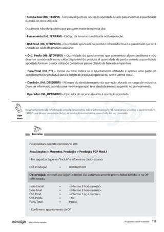 131Todososdireitosreservados. Planejamentoecontroleorçamentário
No apontamento da OP efetuado através dessa rotina, não é informado um TM, para tanto, se utiliza o parâmetro MV_
TMPAD,que deverá conter um código de produção cadastrado e preenchido em seu conteúdo.
•Tempo Real (H6_TEMPO) - Tempo real gasto na operação apontada.Usado para informar a quantidade
da mão-de-obra utilizada.
Os campos não obrigatórios que possuem maior relevância são:
• Ferramenta (H6_FERRAM) - Código da ferramenta utilizada nesta operação.
• Qtd Prod.(H6_QTDPROD) – Quantidade apontada do produto informado.Essa é a quantidade que será
somada ao saldo do produto acabado.
• Qtd. Perda (H6_QTDPERD) – Quantidade do apontamento que apresentou algum problema e não
deve ser considerada como saldo disponível do produto. A quantidade de perda somada a quantidade
apontada formam o valor utilizado como base para o cálculo de baixa de empenhos.
• Parc/Total (H6_PT) – Parcial ou total. Indica se o apontamento efetuado é apenas uma parte do
apontamento de produção para a ordem de produção (parcial) ou se é o último (total).
• Desdobr. (H6_DESDOBR) - Número do desdobramento da operação alocada na carga de máquina.
Deve ser informado quando uma mesma operação teve desdobramento sugerido no planejamento.
• Operador (H6_OPERADO) – Operador do recurso durante a operação apontada.
Exercícios
Para realizar com este exercício,vá em:
Atualizações > Movmtos.Produção > Produção PCP Mod.1
- Em seguida clique em“Incluir”e informe os dados abaixo:
Ord.Produção		 =	 00000201001
Observação: observe que alguns campos são automaticamente preenchidos, com base na OP
selecionada.
Hora inicial		 = 	 <informe 3 horas a mais>
Hora final		 = 	 <informe 3 horas a mais>
Qtd.Prod.		 = 	 <informe 1 pç a menos>
Qtd.Perda		 = 	 1,00
Parc./Total		 = 	 Parcial
- Confirme o apontamento da OP.
Fique
atento
 