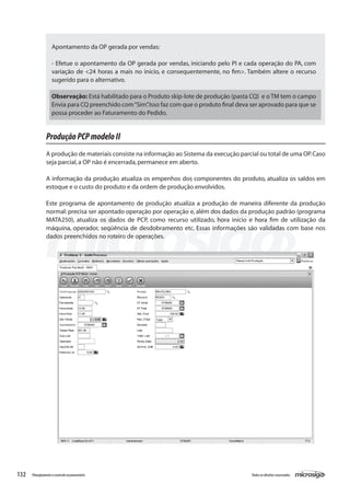 132 Todososdireitosreservados.Planejamentoecontroleorçamentário
ProduçãoPCPmodeloII
A produção de materiais consiste na informação ao Sistema da execução parcial ou total de uma OP.Caso
seja parcial,a OP não é encerrada,permanece em aberto.
A informação da produção atualiza os empenhos dos componentes do produto, atualiza os saldos em
estoque e o custo do produto e da ordem de produção envolvidos.
Este programa de apontamento de produção atualiza a produção de maneira diferente da produção
normal: precisa ser apontado operação por operação e, além dos dados da produção padrão (programa
MATA250), atualiza os dados de PCP, como recurso utilizado, hora início e hora fim de utilização da
máquina, operador, seqüência de desdobramento etc. Essas informações são validadas com base nos
dados preenchidos no roteiro de operações.
Apontamento da OP gerada por vendas:
- Efetue o apontamento da OP gerada por vendas, iniciando pelo PI e cada operação do PA, com
variação de <24 horas a mais no início, e consequentemente, no fim>. Também altere o recurso
sugerido para o alternativo.
Observação: Está habilitado para o Produto skip-lote de produção (pasta CQ) e o TM tem o campo
Envia para CQ preenchido com“Sim”.Isso faz com que o produto final deva ser aprovado para que se
possa proceder ao Faturamento do Pedido.
 
