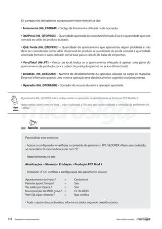 134 Todososdireitosreservados.Planejamentoecontroleorçamentário
O parâmetro MV_VLDOPER indica se deve validar as operações no Apontamento de Producao PCP Modelo 2;
Nessa rotina, assim como na Mod. 1 não é solicitado o TM, pois está sendo utilizado o conteúdo do parâmetro MV_
TMPAD.
Exercícios
Para realizar este exercício:
- Acesse o configurador e verifique o conteúdo do parâmetro MV_VLDOPER.Altere seu conteúdo,
se necessário.O mesmo deve estar com“S”.
- Posteriormente,vá em:
Atualizações > Movmtos.Produção > Produção PCP Mod.2
- Pressione <F12> e efetue a configuração dos parâmetros abaixo:
Apontamento de Horas?	 =	 Centesimal
Permite apont.Tempo?		 =	 Sim
Ver saldo por Opera.?		 =	 Sim
Na requisição da MOD grava?	 =	 CC da MOD
Verf.Sld.Oper.Anterior?		 =	 Não verifica
- Após o ajuste dos parâmetros,informe os dados segundo descrito abaixo:
Os campos não obrigatórios que possuem maior relevância são:
• Ferramenta (H6_FERRAM) - Código da ferramenta utilizada nesta operação.
• Qtd Prod.(H6_QTDPROD) – Quantidade apontada do produto informado.Essa é a quantidade que será
somada ao saldo do produto acabado.
• Qtd. Perda (H6_QTDPERD) – Quantidade do apontamento que apresentou algum problema e não
deve ser considerada como saldo disponível do produto. A quantidade de perda somada à quantidade
apontada formam o valor utilizado como base para o cálculo de baixa de empenhos.
• Parc/Total (H6_PT) – Parcial ou total. Indica se o apontamento efetuado é apenas uma parte do
apontamento de produção para a ordem de produção (parcial) ou se é o último (total).
• Desdobr. (H6_DESDOBR) - Número do desdobramento da operação alocada na carga de máquina.
Deve ser informado quando uma mesma operação teve desdobramento sugerido no planejamento.
• Operador (H6_OPERADO) – Operador do recurso durante a operação apontada.
Fique
atento
 