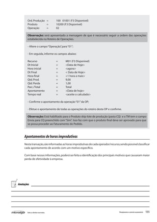 135Todososdireitosreservados. Planejamentoecontroleorçamentário
Ord.Produção	 =	 100 01001 (F3 Disponível)
Produto	 =	 10200 (F3 Disponível)
Operação	 =	 02
Observação: será apresentado a mensagem de que é necessário seguir a ordem das operações
estabelecida no Roteiro de Operações.
- Altere o campo“Operação”,para“01”;
- Em seguida,informe os campos abaixo:
Recurso		 =	 M01 (F3 Disponível)
Dt Inicial		 =	 <Data de Hoje>
Hora inicial		 =	 <agora>
Dt Final			 =	 < Data de Hoje>
Hora final		 = 	 <1 hora a mais>
Qtd.Prod.		 = 	 9,00
Qtd.Perda		 = 	 1,00
Parc./Total		 = 	 Total
Apontamento		 =	 <Data de hoje>
Tempo real		 =	 <aceite o calculado>
- Confirme o apontamento da operação“01”da OP;
- Efetue o apontamento de todas as operações do roteiro desta OP e confirme.
Observação: Está habilitado para o Produto skip-lote de produção (pasta CQ) e o TM tem o campo
Envia para CQ preenchido com“Sim”. Isso faz com que o produto final deva ser aprovado para que
se possa proceder ao Faturamento do Pedido.
Apontamentosdehorasimprodutivas
Nestatransação,sãoinformadasashorasimprodutivasdecadaoperador/recurso,sendopossívelclassificar
cada apontamento de acordo com um motivo específico.
Com base nessas informações,poderá ser feita a identificação dos principais motivos que causaram maior
perda de efetividade à empresa.
Anotações
 