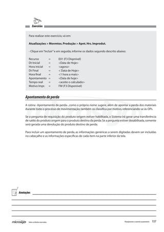 137Todososdireitosreservados. Planejamentoecontroleorçamentário
Exercícios
Para realizar este exercício,vá em:
Atualizações > Movmtos.Produção > Apnt.Hrs.Improdut.
- Clique em“Incluir”e em seguida,informe os dados segundo descrito abaixo:
Recurso	 =	 E01 (F3 Dispnível)
Dt Inicial	 =	 <Data de Hoje>
Hora inicial	 =	 <agora>
Dt Final		 =	 < Data de Hoje>
Hora final	 = 	 <1 hora a mais>
Apontamento	 =	 <Data de hoje>
Tempo real	 =	 <aceite o calculado>
Motivo Impr.	 =	 FM (F3 Disponível)
Apontamentodeperda
A rotina -Apontamento de perda-, como o próprio nome sugere, além de apontar a perda dos materiais
durante todo o processo de movimentação,também os classifica por motivo,referenciando-se às OPs.
Se a pergunta de requisição do produto origem estiver habilitada, o Sistema irá gerar uma transferência
de saldo do produto origem para o produto destino da perda.Se a pergunta estiver desabilitada,somente
será gerada uma devolução do produto destino de perda.
Para incluir um apontamento de perda, as informações genéricas a serem digitadas devem ser incluídas
no cabeçalho e as informações específicas de cada item na parte inferior da tela.
Anotações
 