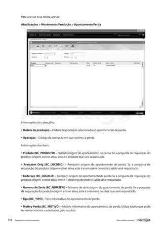 138 Todososdireitosreservados.Planejamentoecontroleorçamentário
Informações do cabeçalho:
• Ordem de produção – Ordem de produção relacionada ao apontamento de perda.
• Operação – Código da operação em que ocorreu a perda.
Informações dos itens:
• Produto (BC_PRODUTO) – Produto origem do apontamento de perda.Se a pergunta de requisição do
produto origem estiver ativa,este é o produto que será requisitado.
• Armazém Orig (BC_LOCORIG) – Armazém origem do apontamento de perda. Se a pergunta de
requisição do produto origem estiver ativa,este é o armazém de onde o saldo será requisitado.
• Endereço (BC_LOCALIZ) – Endereço origem do apontamento de perda.Se a pergunta de requisição do
produto origem estiver ativa,este é o endereço de onde o saldo será requisitado.
• Numero de Serie (BC_NUMSERI) – Número de série origem do apontamento de perda. Se a pergunta
de requisição do produto origem estiver ativa,este é o número de série que será requisitado.
• Tipo (BC_TIPO) – Tipo informativo do apontamento de perda.
• Motivo Perda (BC_MOTIVO) – Motivo informativo do apontamento de perda. Utiliza tabela que pode
ter novos motivos cadastrados pelo usuário.
Para acessar essa rotina,acesse:
Atualizações > Movimentos Produção > Apontamento Perda
 