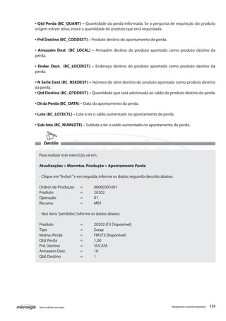 139Todososdireitosreservados. Planejamentoecontroleorçamentário
• Qtd Perda (BC_QUANT) – Quantidade da perda informada. Se a pergunta de requisição do produto
origem estiver ativa,esta é a quantidade do produto que será requisitada.
• Prd Destino (BC_CODDEST) – Produto destino do apontamento de perda.
• Armazém Dest (BC_LOCAL) – Armazém destino do produto apontado como produto destino da
perda.
• Ender. Dest. (BC_LOCDEST) – Endereço destino do produto apontado como produto destino da
perda.
• N Serie Dest (BC_NSEDEST) – Número de série destino do produto apontado como produto destino
da perda.
• Qtd Destino (BC_QTDDEST) – Quantidade que será adicionada ao saldo do produto destino da perda.
• Dt da Perda (BC_DATA) – Data do apontamento da perda.
• Lote (BC_LOTECTL) – Lote a ter o saldo aumentado no apontamento de perda.
• Sub-lote (BC_NUMLOTE) – Sublote a ter o saldo aumentado no apontamento de perda.
Para realizar este exercício,vá em:
Atualizações > Movmtos.Produção > Apontamento Perda
- Clique em“Incluir”e em seguida,informe os dados segundo descrito abaixo:
Ordem de Produção	 =	 00000301001
Produto		 =	 20202
Operação		 =	 01
Recurso		 =	 M01
- Nos itens“perdidos”,informe os dados abaixo:
Produto		 =	 20202 (F3 Disponível)
Tipo			 =	 Scrap
Motivo Perda		 =	 FM (F3 Disponível)
Qtd.Perda		 =	 1,00
Prd.Destino		 =	 SUCATA
Armazém Dest.		 =	 10
Qtd.Destino		 =	 1
Exercícios
 