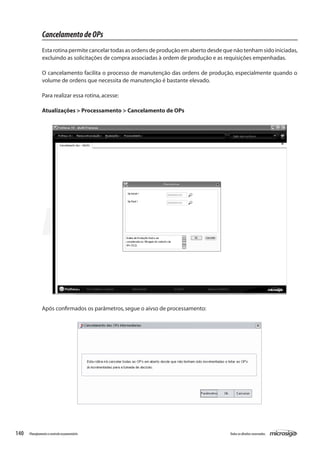 140 Todososdireitosreservados.Planejamentoecontroleorçamentário
Após confirmados os parâmetros,segue o aivso de processamento:
CancelamentodeOPs
Esta rotina permite cancelar todas as ordens de produção em aberto desde que não tenham sido iniciadas,
excluindo as solicitações de compra associadas à ordem de produção e as requisições empenhadas.
O cancelamento facilita o processo de manutenção das ordens de produção, especialmente quando o
volume de ordens que necessita de manutenção é bastante elevado.
Para realizar essa rotina,acesse:
Atualizações > Processamento > Cancelamento de OPs
 