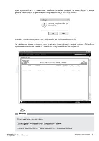 141Todososdireitosreservados. Planejamentoecontroleorçamentário
Após a parametrização, o processo de cancelamento avalia a existência de ordens de produção que
possam ser canceladas e apresenta uma tela para confirmação do cancelamento:
Exercícios
Caso seja confirmado,irá processar o cancelamento das OPs,conforme solicitado.
Se no decorrer do processamento forem localizadas ordens de produção que tenham sofrido algum
apontamento as mesmas não serão canceladas e o seguinte relatório será impresso:
Para realizar este exercício,vá em:
Atualizações > Processamento > Cancelamento de OPs
- Informe o número de uma OP que não tenha sido apontada e confirme.
 