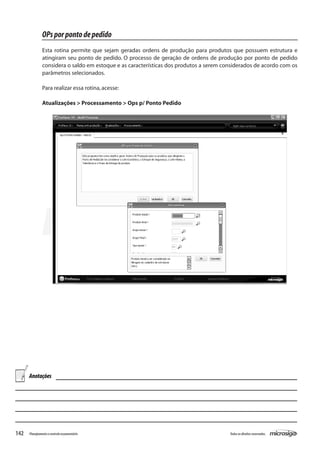 142 Todososdireitosreservados.Planejamentoecontroleorçamentário
OPsporpontodepedido
Esta rotina permite que sejam geradas ordens de produção para produtos que possuem estrutura e
atingiram seu ponto de pedido. O processo de geração de ordens de produção por ponto de pedido
considera o saldo em estoque e as características dos produtos a serem considerados de acordo com os
parâmetros selecionados.
Para realizar essa rotina,acesse:
Atualizações > Processamento > Ops p/ Ponto Pedido
Anotações
 