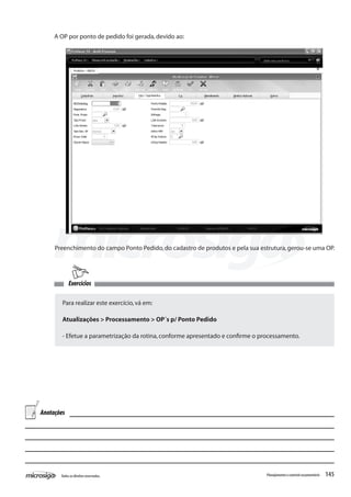 145Todososdireitosreservados. Planejamentoecontroleorçamentário
A OP por ponto de pedido foi gerada,devido ao:
Preenchimento do campo Ponto Pedido,do cadastro de produtos e pela sua estrutura,gerou-se uma OP.
Exercícios
Para realizar este exercício,vá em:
Atualizações > Processamento > OP´s p/ Ponto Pedido
- Efetue a parametrização da rotina,conforme apresentado e confirme o processamento.
Anotações
 