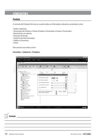 146 Todososdireitosreservados.Planejamentoecontroleorçamentário
CONSULTAS
Produto
A consulta de Produtos fornece ao usuário todas as informações relevantes ao produto,como:
• Dados cadastrais;
• Amarração de Produto x Cliente,Produto x Fornecedor e Grupo x Fornecedor;
• Movimentos em aberto;
• Previsão de Venda;
• Histórico de Movimentação;
• Saldos e Consumos;
• Totais
Para acessar essa rotina,vá em:
Consultas > Cadastros > Produtos
Anotações
 
