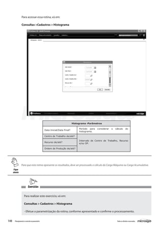 148 Todososdireitosreservados.Planejamentoecontroleorçamentário
Exercícios
Histograma -Parâmetros
Data Inicial/Data Final?
Período para considerar o cálculo do
histograma.
Centro de Trabalho de/até?
Recurso de/até?
Ordem de Produção de/até?
Intervalo de Centro de Trabalho, Recurso
e/ou OP.
Para que esta rotina apresente os resultados,deve ser processado o cálculo da Carga Máquina ou Carga Acumulativa.
Para realizar este exercício,vá em:
Consultas > Cadastros > Histograma
- Efetue a parametrização da rotina,conforme apresentado e confirme o processamento.
Para acessar essa rotina,vá em:
Consultas >Cadastros > Histograma
Fique
atento
 