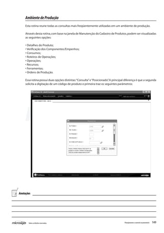 149Todososdireitosreservados. Planejamentoecontroleorçamentário
AmbientedeProdução
Esta rotina reune todas as consultas mais freqüentemente utilizadas em um ambiente de produção.
Através desta rotina,com base na janela de Manutenção do Cadastro de Produtos,podem ser visualizadas
as seguintes opções:
• Detalhes do Produto;
• Verificação dos Componentes/Empenhos;
• Consumos;
• Roteiros de Operações;
• Operações;
• Recursos;
• Ferramentas;
• Ordens de Produção.
Essa rotina possui duas opções distintas:“Consulta”e“Posicionado”.A principal diferença é que a segunda
solicita a digitação de um código de produto e primeira traz os seguintes parâmetros:
Anotações
 