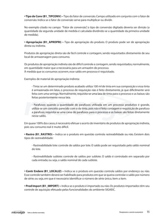 15Todososdireitosreservados. Planejamentoecontroleorçamentário
•Tipo de Conv (B1_TIPCONV) –Tipo do fator de conversão.Campo utilizado em conjunto com o fator de
conversão.Indica se o fator de conversão serve para multiplicar ou dividir.
No exemplo citado no campo “Fator de conversão”, o tipo de conversão digitado deveria ser divisão (a
quantidade da segunda unidade de medida é calculada dividindo-se a quantidade da primeira unidade
de medida).
• Apropriação (B1_APROPRI) – Tipo de apropriação do produto. O produto pode ser de apropriação
direta ou indireta.
Produtos de apropriação direta são de fácil controle e contagem,sendo requisitados diretamente de seu
local de armazenagem para consumo.
Os produtos de apropriação indireta são de difícil controle e contagem,sendo requisitados,normalmente,
em quantidade maior que a necessária para um armazém de processo.
À medida que os consumos ocorrem,esse saldo em processo é requisitado.
Exemplos de material de apropriação indireta:
-Tinta:se um determinado produto acabado utiliza 100 ml de tinta em sua composição e essa tinta
é armazenada em latas, o processo de requisição não é feito diretamente, já que dificilmente será
feita com uma seringa.Normalmente,requisita-se uma lata de tinta para o processo e as baixas são
feitas posteriormente nessa lata.
- Parafusos: quando a quantidade de parafusos utilizada em um processo produtivo é grande,
utiliza-se um conceito parecido com o da tinta,pois não é feita contagem e requisição de parafuso
a parafuso, requisita-se uma caixa de parafusos para o processo e as baixas são feitas diretamente
nesse saldo.
Em quase 100% dos casos,é necessário efetuar o acerto de inventário de produtos de apropriação indireta,
pois seu consumo real é muito difícil.
• Rastro (B1_RASTRO) – Indica se o produto em questão controla rastreabilidade ou não. Existem dois
tipos de rastreabilidade:
- Rastreabilidade lote:controle de saldos por lote.O saldo pode ser requisitado pelo saldo nominal
do lote.
- Rastreabilidade sublote: controle de saldos por sublote. O saldo é controlado em separado por
cada entrada; ou seja,o saldo nominal de cada sublote.
• Contr Endere (B1_LOCALIZ) – Indica se o produto em questão controla saldos por endereço ou não.
Esse controle também deverá ser habilitado para produtos em que se queira controlar o saldo por número
de série; ou seja,em que é necessário identificar o número de série único,item a item.
• Prod Import (B1_IMPORT) – Indica se o produto é importado ou não.Os produtos importados têm seu
controle de aquisição efetuado pelas funcionalidades do ambiente SIGAEIC.
 