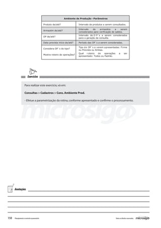 150 Todososdireitosreservados.Planejamentoecontroleorçamentário
Exercícios
Para realizar este exercício,vá em:
Consultas > Cadastros > Cons.Ambiente Prod.
- Efetue a parametrização da rotina,conforme apresentado e confirme o processamento.
Ambiente de Produção -Parâmetros
Produto de/até? Intervalo de produtos a serem consultados.
Armazém de/até?
Intervalo de armazéns a serem
considerados para verificação de saldos.
OP de/até?
Intervalo de O P´s a serem considerados
para a geração da consulta.
Data prevista início de/até? Período das OP´s a serem consideradas.
Considera OP´s do tipo?
Tipo de OP´s a serem apresentadas: Firme
ou Prevista ou Ambas.
Mostra roteiro de operações?
Qual r oteiro de operações a ser
apresentado: Todos ou Padrão.
Anotações
 