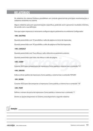 151Todososdireitosreservados. Planejamentoecontroleorçamentário
RELATÓRIOS
Os relatórios do sistema Protheus possibilitam um controle gerencial das principais movimentações e
cadastros existentes no sistema.
Alguns relatórios possuem parametrizações específicas, podendo assim apresentar resultados distintos,
de acordo com a sua definição.
Para que sejam impressos,é necessário configurar alguns parâmetros no ambiente Configurador:
• MV_SALTPAG
Quando preenchido com“S”,possibilita o salto de página no início da impressão;
Quando preenchido com“N”,possibilita o salto de página no final da impressão.
• MV_CANSALT
Quando preenchido com True,efetua o salto referente ao parâmetro anterior;
Quando preenchido com False,não efetua o salto de página.
• MV_COMP
Caracter ASCII para compactação da impressora.Como padrão,o sistema traz o conteúdo“15”.
• MV_DRIVER
Indica o driver padrão da impressora.Como padrão,o sistema traz o conteúdo“EPSON”.
• MV_NORM
Caracter ASCII para descompactar a impressora.Como padrão,o sistema traz o conteúdo“18”.
• MV_PORT
Define o número da porta da impressora.Como padrão,o sistema traz o conteúdo“1”.
Dentre as opções disponíveis no Sistema,está disponível o seguinte relatório:
Anotações
 
