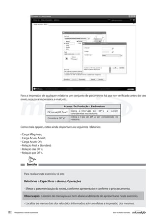 152 Todososdireitosreservados.Planejamentoecontroleorçamentário
Exercícios
Para a impressão de qualquer relatório, um conjunto de parâmetros há que ser verificado antes do seu
envio,seja para impressora,e-mail,etc.:
Acomp. De Produção - Parâmetros
OP inicial/OP final?
Indica o intervalo de OP´s a serem
consideradas no relatório.
Considera OP´s?
Indica o t ipo de OP a ser considerado no
relatório.
Como mais opções,estão ainda disponíveis os seguintes relatórios:
• Carga Máquinas;
• Carga Acum.Analit.;
• Carga Acum.OP;
• Relação Real x Standard;
• Relação das OP´s;
• Relação por OP´s.
Para realizar este exercício,vá em:
Relatórios > Específicos > Acomp.Operações
- Efetue a parametrização da rotina,conforme apresentado e confirme o processamento.
Observação: o roteiro do menu para o item abaixo é diferente do apresentado neste exercício.
- Localize ao menos dois dos relatórios informados acima e efetue a impressão dos mesmos.
 