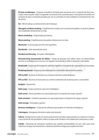 155Todososdireitosreservados. Planejamentoecontroleorçamentário
Bi-trem ou Reboque - Conjunto monolítico formado pela carroceria com o conjunto de dois eixos
e pelo menos quatro rodas. É engatado na carroceria do caminhão para o transporte, formando um
conjunto de duas carrocerias puxadas por um só caminhão. É muito utilizado no transporte de cana
de açúcar.
B/L - Bill of Lading ou Conhecimento de Embarque.
Blocagem ou Block stacking - Empilhamento simples sem uso de porta-paletes, no qual os paletes
são empilhados diretamente no chão.
Block scheduling - Programação por blocos.
Block stacking - Empilhamento dos paletes diretamente no chão.
Bluetooth - Comunicação sem fio entre aparelhos.
Bombordo - Lado esquerdo do navio.
Bonded warehousing - Armazém alfandegado.
Brainstorming (tempestade de idéias) - Grupo de pessoas com idéias sobre um determinado
assunto ou problema,sem censura,com alguém estimulando a todos e anotando tudo falado.
Break-bulk - Expressão do transporte marítimo.Significa o transporte de carga geral ou fracionadas.
Brokerage houses - Empresas especializadas em intermediar afretamento marítimo.
BTB ou B2B - Business-to-Business ou comércio eletrônico entre empresas.
BTC ou B2C - Business-to-Consumer ou comércio eletrônico de empresas para o consumidor.
Budgets - Orçamento.
Bulk cargo - Carga a granel; ou seja,sem embalagem.
Bulk carrier - Navio graneleiro; ou seja,próprio para o transporte de cargas a granel.
Bulk container - Contêiner graneleiro; ou seja,próprio para o transporte de cargas a granel.
Bulk storage - Estocagem a granel.
Business intelligence - Conjunto de softwares que ajudam em decisões estratégicas.
Cabotagem - Navegação doméstica (pela costa do país).
Cábrea - Equipamento usado em portos para levantar grandes cargas pesadas ou materiais em obras
e que consta de três pontaletes unidos no topo onde recebem uma roldana por onde passa o cabo.
Calado - Expressão do transporte marítimo, que significa profundidade em que cada navio está
submerso na água.Tecnicamente é a distância da lâmina d’água até a quilha do navio.
 