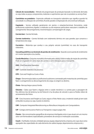 156 Todososdireitosreservados.Planejamentoecontroleorçamentário
Cálculo de necessidades - Método de programação da produção baseado na demanda derivada;
ou seja,todas as peças,componentes,materiais e suprimentos que vão no produto ou serviço final.
Caminhões na prateleira - Expressão utilizada no transporte rodoviário que significa quando há
ociosidade na utilização de caminhões,ficando parados à disposição de uma eventual utilização.
Capatazia - Serviço utilizado geralmente em portos e estações/terminais ferroviários, onde
profissionais autônomos, ligados a sindicatos ou de empresas particulares executam o trabalho de
carregamento/ descarregamento,movimentação e armazenagem de cargas.
Carreta baú - Carreta fechada.
Carreta isotérmica - Carreta fechada com isolamento térmico em suas paredes, que conserva a
temperatura da carga.
Carreteiro - Motorista que conduz o seu próprio veículo (caminhão) no caso do transporte
rodoviário.
Cascading yield loss ou Acúmulo de perdas de rendimento - Quando ocorre perda de rendimento
em muitas operações e/ou tarefas.
Cavalo Mecânico - Conjunto monolítico formado pela cabine,motor e rodas de tração do caminhão.
Pode ser engatado em vários tipos de carretas e semi-reboques para o transporte.
CEO - Chief Executive Operation.
CEP - Controle estatístico do processo.
CFR - Cost and Freight ou Custo e frete.
Chapa - Denominação dada ao profissional autônomo contratado pelo motorista de caminhão para
fazer o carregamento ou descarregamento da carga,na origem ou destino.
Chata - Barcaça larga e pouco funda.
Chicotes - Cabos que fazem a ligação entre o cavalo mecânico e a carreta para a passagem de
fios elétricos (luz da lanterna, luz de freios/ré e luz da placa do veículo) e para os fluídos (óleo) de
acionamento dos freios.
CIF - Cost, Insurance and Freight ou Custo, seguro e frete. Neste caso, o material cotado já tem tudo
embutido no preço; ou seja,é posto no destino.
CIM - Computer Integrated Manufacturing ou Manufatura Integrada com Computadores.
CIP - Cariage and Insurance Paid to ou Transporte e seguro pagos Até.
Cluster - São concentrações geográficas de empresas interligadas entre si que atuam em um mesmo
setor com fornecedores especializados,provedores de serviços e instituições associadas.
Coach – Facilitador,instrutor,entidade (pessoa,equipe,departamento,empresa,etc.) que atue como
agregador das capacidades de cada elemento da cadeia (equipe,departamento,empresa etc.).
 