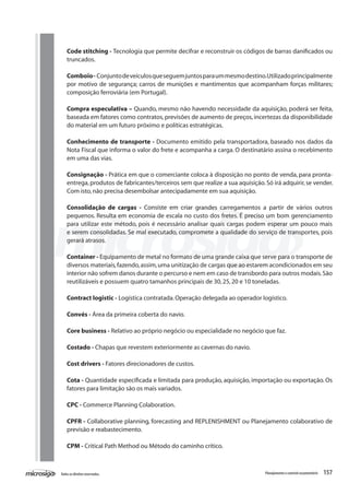 157Todososdireitosreservados. Planejamentoecontroleorçamentário
Code stitching - Tecnologia que permite decifrar e reconstruir os códigos de barras danificados ou
truncados.
Comboio- Conjuntodeveículosqueseguemjuntosparaummesmodestino.Utilizadoprincipalmente
por motivo de segurança; carros de munições e mantimentos que acompanham forças militares;
composição ferroviária (em Portugal).
Compra especulativa – Quando, mesmo não havendo necessidade da aquisição, poderá ser feita,
baseada em fatores como contratos,previsões de aumento de preços,incertezas da disponibilidade
do material em um futuro próximo e políticas estratégicas.
Conhecimento de transporte - Documento emitido pela transportadora, baseado nos dados da
Nota Fiscal que informa o valor do frete e acompanha a carga. O destinatário assina o recebimento
em uma das vias.
Consignação - Prática em que o comerciante coloca à disposição no ponto de venda, para pronta-
entrega,produtos de fabricantes/terceiros sem que realize a sua aquisição.Só irá adquirir,se vender.
Com isto,não precisa desembolsar antecipadamente em sua aquisição.
Consolidação de cargas - Consiste em criar grandes carregamentos a partir de vários outros
pequenos. Resulta em economia de escala no custo dos fretes. É preciso um bom gerenciamento
para utilizar este método, pois é necessário analisar quais cargas podem esperar um pouco mais
e serem consolidadas. Se mal executado, compromete a qualidade do serviço de transportes, pois
gerará atrasos.
Container - Equipamento de metal no formato de uma grande caixa que serve para o transporte de
diversos materiais,fazendo,assim,uma unitização de cargas que ao estarem acondicionados em seu
interior não sofrem danos durante o percurso e nem em caso de transbordo para outros modais.São
reutilizáveis e possuem quatro tamanhos principais de 30,25,20 e 10 toneladas.
Contract logistic - Logística contratada.Operação delegada ao operador logístico.
Convés - Área da primeira coberta do navio.
Core business - Relativo ao próprio negócio ou especialidade no negócio que faz.
Costado - Chapas que revestem exteriormente as cavernas do navio.
Cost drivers - Fatores direcionadores de custos.
Cota - Quantidade especificada e limitada para produção, aquisição, importação ou exportação. Os
fatores para limitação são os mais variados.
CPC - Commerce Planning Colaboration.
CPFR - Collaborative planning, forecasting and REPLENISHMENT ou Planejamento colaborativo de
previsão e reabastecimento.
CPM - Critical Path Method ou Método do caminho crítico.
 