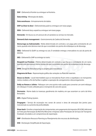159Todososdireitosreservados. Planejamentoecontroleorçamentário
DAF - Delivered at frontier ou entregue na fronteira.
Data mining - Mineração de dados.
Data warehouse - Armazenamento de dados.
DDP ou Door to door - Delivered duty paid ou entregue com taxas pagas.
DDU - Delivered duty unpaid ou entregue sem taxas pagas.
Demanda - Em busca ou em procura de um produto ou serviço no mercado.
Demand chain management - Gerenciamento da Cadeia de Demanda.
Demurrage ou Sobreestadia - Multa determinada em contrato a ser paga pelo contratante de um
navio,quando este demora mais do que o acordado nos portos de embarque ou de descarga.
DEQ - Delivered Ex QUAY ou entrega no cais. O vendedor entrega a mercadoria no cais do porto de
destino.
DES - Delivered Ex SHIP ou entrega no navio.
Despatch ou Presteza - Prêmio determinado em contrato a que faz jus o contratante de um navio,
quando este permanece menos tempo do que o acordado nos portos de embarque ou de descarga.
DFM - Design for Manufacturing ou projeto para manufatura.
Diagrama de fluxo - Representação gráfica das variações ou fluxo de materiais.
Docas ou Docks - Local intermediário que as mercadorias ficam entre a expedição e os transportes
(vários modais),a fim de facilitar e agilizar a operação de carregamento e descarregamento.
Dolly ou Romeu e Julieta - Reboque com uma quinta roda usada para converter um semi-reboque
em reboque.É muito utilizado para o transporte de cana-de-açúcar.
Dormente - Nome dado às travessas, geralmente de madeira, em que assentam os carris da linha
ferroviária.
DPS - Digital Picking System.
Dragagem - Serviço de escavação nos canais de acesso e áreas de atracação dos portos para
manutenção ou aumento da profundidade.
Draw-back - Envolve a importação de componentes,sem pagamento de impostos (IPI,ICMS,Adicional
ao Frete para Renovação da Marinha Mercante e Imposto sobre Prestações de Serviços de Transporte
Estadual),vinculada a um compromisso de exportação.
DRP - Distribution Resource Planning ou Planejamento dos recursos de distribuição.
DSE - Declaração Simplificada de Exportação.
 