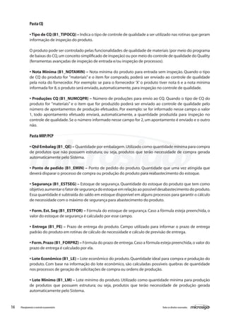 16 Todososdireitosreservados.Planejamentoecontroleorçamentário
Pasta CQ
• Tipo de CQ (B1_TIPOCQ) – Indica o tipo de controle de qualidade a ser utilizado nas rotinas que geram
informação de inspeção do produto.
O produto pode ser controlado pelas funcionalidades de qualidade de materiais (por meio do programa
de baixas do CQ,um conceito simplificado de inspeção) ou por meio do controle de qualidade do Quality
(ferramentas avançadas de inspeção de entrada e/ou inspeção de processos).
• Nota Mínima (B1_NOTAMIN) – Nota mínima do produto para entrada sem inspeção. Quando o tipo
de CQ do produto for ”materiais” e o item for comprado, poderá ser enviado ao controle de qualidade
pela nota do fornecedor. Por exemplo: se para o fornecedor ‘X’ o produto tiver nota 6 e a nota mínima
informada for 8,o produto será enviado,automaticamente,para inspeção no controle de qualidade.
• Produções CQ (B1_NUMCQPR) – Número de produções para envio ao CQ. Quando o tipo de CQ do
produto for ”materiais” e o item que for produzido poderá ser enviado ao controle de qualidade pelo
número de apontamentos de produção efetuados. Por exemplo: se for informado nesse campo o valor
1, todo apontamento efetuado enviará, automaticamente, a quantidade produzida para inspeção no
controle de qualidade.Se o número informado nesse campo for 2, um apontamento é enviado e o outro
não.
Pasta MRP/PCP
• Qtd Embalag (B1_QE) – Quantidade por embalagem.Utilizado como quantidade mínima para compra
de produtos que não possuem estrutura; ou seja, produtos que terão necessidade de compra gerada
automaticamente pelo Sistema.
• Ponto de pedido (B1_EMIN) – Ponto de pedido do produto. Quantidade que uma vez atingida que
deverá disparar o processo de compra ou produção do produto para reabastecimento do estoque.
• Segurança (B1_ESTSEG) – Estoque de segurança. Quantidade do estoque do produto que tem como
objetivo aumentar o fator de segurança do estoque em relação ao possível desabastecimento do produto.
Essa quantidade é subtraída do saldo em estoque disponível em alguns processos para garantir o cálculo
de necessidade com o máximo de segurança para abastecimento do produto.
• Form. Est. Seg (B1_ESTFOR) – Fórmula do estoque de segurança. Caso a fórmula esteja preenchida, o
valor do estoque de segurança é calculado por esse campo.
• Entrega (B1_PE) – Prazo de entrega do produto. Campo utilizado para informar o prazo de entrega
padrão do produto em rotinas de cálculo de necessidade e cálculo de previsão de entrega.
• Form.Prazo (B1_FORPRZ) – Fórmula do prazo de entrega.Caso a fórmula esteja preenchida,o valor do
prazo de entrega é calculado por ela.
• Lote Econômico (B1_LE) – Lote econômico do produto. Quantidade ideal para compra e produção do
produto. Com base na informação do lote econômico, são calculadas possíveis quebras de quantidade
nos processos de geração de solicitações de compra ou ordens de produção.
• Lote Mínimo (B1_LM) – Lote mínimo do produto. Utilizado como quantidade mínima para produção
de produtos que possuem estrutura; ou seja, produtos que terão necessidade de produção gerada
automaticamente pelo Sistema.
 