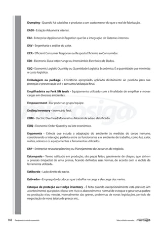 160 Todososdireitosreservados.Planejamentoecontroleorçamentário
Dumping - Quando há subsídios e produtos a um custo menor do que o real de fabricação.
EADI - Estação Aduaneira Interior.
EAI - Enterprise Application inTegration que faz a integração de Sistemas internos.
EAV - Engenharia e análise do valor.
ECR - Efficient Consumer Response ou Resposta Eficiente ao Consumidor.
EDI - Electronic Data Interchange ou Intercâmbio Eletrônico de Dados.
ELQ - Economic Logistic Quantity ou Quantidade Logística Econômica.É a quantidade que minimiza
o custo logístico.
Embalagem ou package - Envoltório apropriado, aplicado diretamente ao produto para sua
proteção e preservação até o consumo/utilização final.
Empilhadeira ou Fork lift truck - Equipamento utilizado com a finalidade de empilhar e mover
cargas em diversos ambientes.
Empowerment - Dar poder ao grupo/equipe.
Ending inventory - Inventário final.
EOM - Electric Overhead Monorail ou Monotrole aéreo eletrificado.
EOQ - Economic Order Quantity ou lote econômico.
Ergonomia - Ciência que estuda a adaptação do ambiente às medidas do corpo humano,
considerando a interação perfeita entre os funcionários e o ambiente de trabalho, como luz, calor,
ruídos,odores e os equipamentos e ferramentas utilizados.
ERP - Enterprise resource planning ou Planejamento dos recursos do negócio.
Estampado - Termo utilizado em produção, são peças feitas, geralmente de chapas, que sofrem
a pressão (impacto) de uma prensa, ficando definidas suas formas, de acordo com o molde da
ferramenta utilizada.
Estibordo - Lado direito do navio.
Estivador - Empregado das docas que trabalha na carga e descarga dos navios.
Estoque de proteção ou Hedge inventory - É feito quando excepcionalmente está previsto um
acontecimento que pode colocar em risco o abastecimento normal de estoque e gerar uma quebra
na produção e/ou vendas. Normalmente são greves, problemas de novas legislações, período de
negociação de nova tabela de preços etc..
 