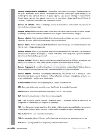161Todososdireitosreservados. Planejamentoecontroleorçamentário
Estoque de segurança ou Safety stock - Quantidade mantida em estoque para suprir nas ocasiões
em que a demanda é maior do que a esperada e/ou quando a oferta para repor estoque ou de
matéria-prima para fabricá-la é menor do que a esperada e/ou quando o tempo de ressuprimento
é maior que o esperado e/ou quando houver erros de controle de estoque que levam o Sistema de
controle a indicar mais material do que a existência efetiva.
Estoque em trânsito - Refere-se ao tempo no qual as mercadorias permanecem nos veículos de
transporte durante sua entrega.
Estoqueinativo-Refere-seaitensqueestãoobsoletosouquenãotiveramsaídanosúltimostempos.
Este tempo pode variar,conforme determinação do próprio administrador do estoque.
Estoquemáximo-Refere-seaquantidadedeterminadapreviamenteparaqueocorraoacionamento
da parada de novos pedidos,por motivos de espaço ou financeiro.
Estoque médio - Refere-se a quantidade determinada previamente,que considera a metade do lote
normal mais o estoque de segurança.
Estoque mínimo - Refere-se a quantidade determinada previamente para que ocorra o acionamento
da solicitação do pedido de compra. Às vezes é confundido com “Estoque de Segurança”. Também
denominado“Ponto de Ressuprimento”.
Estoque pulmão - Refere-se a quantidade determinada previamente e de forma estratégica que
ainda não foi processada.Pode ser de matéria-prima ou de produtos semi-acabados.
Estoque Regulador - É normalmente utilizado em empresas com várias unidades/filiais, onde uma
das unidades tem um estoque maior para suprir possíveis faltas em outras unidades.
Estoque Sazonal - Refere-se a quantidade determinada previamente para se antecipar a uma
demanda maior que é prevista de ocorrer no futuro, fazendo com que a produção ou consumo não
sejam prejudicados e tenham uma regularidade.
E-Procurement - Processo de cotação de preços,compra e venda on-line.
ETA - Expressão do transporte marítimo que significa dia da atracação (chegada).
ETS - Expressão do transporte marítimo que significa dia da saída (zarpar).
EVA - Economic Value Added ou Valor Econômico Agregado.
FAS - Free alongside Ship ou Livre no costado do navio. O vendedor entrega a mercadoria ao
comprador no costado do navio no porto de embarque.
FCA - Free Carrier ou transportador livre.O vendedor está isento de responsabilidades no momento
que entrega a mercadoria para o agente indicado pelo comprador ou para o transportador.
FCL - Full Container Load ou contêiner completo.
FCR - Forwarder Certificate of Receipt ou Certificado de recebimento do agente de transportes.
FCS - Finite Capacity Schedule ou Programação de capacidade finita.
 