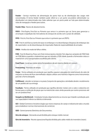 162 Todososdireitosreservados.Planejamentoecontroleorçamentário
Feeder - Serviço marítimo de alimentação do porto hub ou de distribuição das cargas nele
concentradas. O termo feeder também pode referir-se a um porto secundário (alimentador ou
distribuidor) em determinada rota. Cabe salientar que um porto pode ser hub para determinadas
rotas de navegação e feeder para outras.
Feeder Ship - Navios de abastecimento.
FEFO - First-Expire, First-Out ou Primeiro que vence é o primeiro que sai. Serve para gerenciar a
arrumação e expedição das mercadorias do estoque de acordo com o prazo de validade.
FIFO - First-In,First-Out ou Primeiro que entra é o primeiro que sai (PEPS).
FIO - Free In and Out ou isento de taxas no embarque e no desembarque.Despesas de embarque são
do exportador e as de desembarque do importador.Nada de responsabilidade do armador.
FMEA - Análise do modo de falha e efeito.
FOB - Free On Board ou Preço sem frete incluso (posto a bordo).Tem algumas variações de FOB.Pode
ser FOB fábrica, quando o material tem que ser retirado e FOB cidade, quando o fornecedor coloca o
material em uma transportadora escolhida pelo cliente.
Food Town - Local que reúne vários fornecedores de um mesmo cliente em comum.
Forecasting - Previsões de tempo.
Forjar - Termo utilizado em produção que significa aquecer uma peça de metal através do calor de
maçarico ou brasa até ficar avermelhada e depois utilizar uma marreta e bigorna como instrumentos
para dar a forma desejada.
Fulfillment - atender no tempo e no prazo.Conjunto de operações e atividades desde o recebimento
de um pedido até sua entrega.
Fundição - Termo utilizado em produção que significa derreter metais com o calor e colocá-los em
formas para a confecção de peças que na maioria das vezes ainda passarão por outros processos até
ser um produto final.
Gargalo ou Bottleneck - Instalação, função, departamento ou recurso que impede a produção, pois
sua capacidade é inferior ou idêntica à demanda.
GCI - Global Commerce Iniciative (órgão que reúne empresas do varejo e indústria de todo o mundo
para estabelecer normas internacionais de comércio).
GED - Gerenciamento Eletrônico de Documentos.
Giro de estoque - Demanda anual dividida pelo estoque médio mensal.
Giro de inventário - Receita operacional líquida dividida pelo saldo médio do inventário (vezes).
 