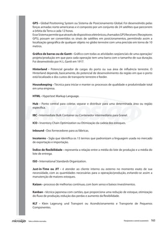 163Todososdireitosreservados. Planejamentoecontroleorçamentário
GPS - Global Positioning System ou Sistema de Posicionamento Global. Foi desenvolvido pelas
forças armadas norte-americanas e é composto por um conjunto de 24 satélites que percorrem
a órbita da Terra a cada 12 horas.
EsseSistemapermitequeatravésdedispositivoseletrônicos,chamadosGPSReceivers(Receptores
GPS), possam ser convertidos os sinais de satélites em posicionamentos, permitindo assim a
localização geográfica de qualquer objeto no globo terrestre com uma precisão em torno de 10
metros.
Gráfico de barras ou de Gantt - Gráfico com todas as atividades seqüenciais de uma operação/
projeto/produção em que para cada operação tem uma barra com o tamanho de sua duração.
Foi desenvolvido por H.L.Gantt em 1917.
Hinterland - Potencial gerador de cargas do porto ou sua área de influência terrestre. O
Hinterland depende, basicamente, do potencial de desenvolvimento da região em que o porto
está localizado e dos custos de transporte terrestre e feeder.
Housekeeping - Técnica para iniciar e manter os processos de qualidade e produtividade total
em uma empresa.
HTML - Hypertext Markup Language.
Hub - Ponto central para coletar, separar e distribuir para uma determinada área ou região
específica.
IBC - Intermediate Bulk Container ou Contenedor intermediário para Granel.
ICO - Inventory Chain Optimization ou Otimização da cadeia dos estoques.
Inbound - Dos fornecedores para as fábricas.
Incoterms - Sigla que identifica os 13 termos que padronizam a linguagem usada no mercado
de exportação e importação.
Índice de flexibilidade - representa a relação entre a média do lote de produção e a média do
lote de entrega.
ISO - International Standards Organization.
Just-in-Time ou JIT - é atender ao cliente interno ou externo no momento exato de sua
necessidade, com as quantidades necessárias para a operação/produção, evitando-se assim a
manutenção de maiores estoques.
Kaizen - processo de melhorias contínuas,com bom senso e baixos investimentos.
Kanban - técnica japonesa com cartões, que proporciona uma redução de estoque, otimização
do fluxo de produção,redução das perdas e aumento da flexibilidade.
KLT - Klein Lagerung und Transport ou Acondicionamento e Transporte de Pequenos
Componentes.
 