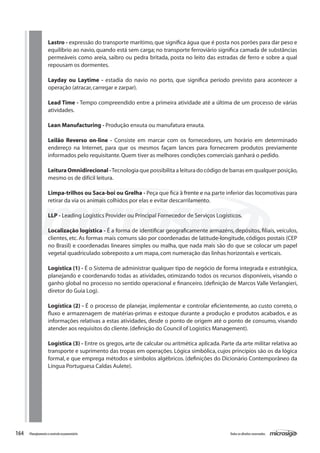 164 Todososdireitosreservados.Planejamentoecontroleorçamentário
Lastro - expressão do transporte marítimo,que significa água que é posta nos porões para dar peso e
equilíbrio ao navio, quando está sem carga; no transporte ferroviário significa camada de substâncias
permeáveis como areia, saibro ou pedra britada, posta no leito das estradas de ferro e sobre a qual
repousam os dormentes.
Layday ou Laytime - estadia do navio no porto, que significa período previsto para acontecer a
operação (atracar,carregar e zarpar).
Lead Time - Tempo compreendido entre a primeira atividade até a última de um processo de várias
atividades.
Lean Manufacturing - Produção enxuta ou manufatura enxuta.
Leilão Reverso on-line - Consiste em marcar com os fornecedores, um horário em determinado
endereço na Internet, para que os mesmos façam lances para fornecerem produtos previamente
informados pelo requisitante.Quem tiver as melhores condições comerciais ganhará o pedido.
LeituraOmnidirecional-Tecnologia que possibilita a leitura do código de barras em qualquer posição,
mesmo os de difícil leitura.
Limpa-trilhos ou Saca-boi ou Grelha - Peça que fica à frente e na parte inferior das locomotivas para
retirar da via os animais colhidos por elas e evitar descarrilamento.
LLP - Leading Logistics Provider ou Principal Fornecedor de Serviços Logísticos.
Localização logística - É a forma de identificar geograficamente armazéns, depósitos, filiais, veículos,
clientes, etc. As formas mais comuns são por coordenadas de latitude-longitude, códigos postais (CEP
no Brasil) e coordenadas lineares simples ou malha, que nada mais são do que se colocar um papel
vegetal quadriculado sobreposto a um mapa,com numeração das linhas horizontais e verticais.
Logística (1) - É o Sistema de administrar qualquer tipo de negócio de forma integrada e estratégica,
planejando e coordenando todas as atividades, otimizando todos os recursos disponíveis, visando o
ganho global no processo no sentido operacional e financeiro. (definição de Marcos Valle Verlangieri,
diretor do Guia Log).
Logística (2) - É o processo de planejar, implementar e controlar eficientemente, ao custo correto, o
fluxo e armazenagem de matérias-primas e estoque durante a produção e produtos acabados, e as
informações relativas a estas atividades, desde o ponto de origem até o ponto de consumo, visando
atender aos requisitos do cliente.(definição do Council of Logistics Management).
Logística (3) - Entre os gregos, arte de calcular ou aritmética aplicada. Parte da arte militar relativa ao
transporte e suprimento das tropas em operações. Lógica simbólica, cujos princípios são os da lógica
formal, e que emprega métodos e símbolos algébricos. (definições do Dicionário Contemporâneo da
Língua Portuguesa Caldas Aulete).
 