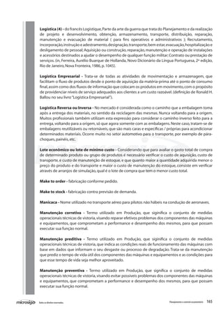 165Todososdireitosreservados. Planejamentoecontroleorçamentário
Logística (4) - do francês Logistique,Parte da arte da guerra que trata do Planejamento e da realização
de projeto e desenvolvimento, obtenção, armazenamento, transporte, distribuição, reparação,
manutenção e evacuação de material ( para fins operativos e administrativos ); Recrutamento,
incorporação,instrução e adestramento,designação,transporte,bem estar,evacuação,hospitalização e
desligamento de pessoal;Aquisição ou construção,reparação,manutenção e operação de instalações
e acessórios destinados a ajudar o desempenho de qualquer função militar;Contrato ou prestação de
serviços. (in, Ferreira, Aurélio Buarque de Hollanda, Novo Dicionário da Língua Portuguesa, 2ª edição,
Rio de Janeiro,Nova Fronteira,1986,p.1045).
Logística Empresarial - Trata-se de todas as atividades de movimentação e armazenagem, que
facilitam o fluxo de produtos desde o ponto de aquisição da matéria-prima até o ponto de consumo
final,assim como dos fluxos de informação que colocam os produtos em movimento,com o propósito
de providenciar níveis de serviço adequados aos clientes a um custo razoável.(definição de Ronald H.
Ballou no seu livro“Logística Empresarial”).
Logística Reversa ou Inversa - No mercado é considerada como o caminho que a embalagem toma
após a entrega dos materiais, no sentido da reciclagem das mesmas. Nunca voltando para a origem.
Muitos profissionais também utilizam esta expressão para considerar o caminho inverso feito para a
entrega, voltando para a origem, só que agora somente com as embalagens.Neste caso, tratam-se de
embalagens reutilizáveis ou retornáveis,que são mais caras e específicas / próprias para acondicionar
determinados materiais. Ocorre muito no setor automotivo para o transporte, por exemplo de pára-
choques,painéis,etc.
Lote econômico ou lote de mínimo custo - Considerando que para avaliar o gasto total de compra
de determinado produto ou grupo de produtos é necessário verificar o custo de aquisição, custo de
transporte, e custo de manutenção de estoque, e que quanto maior a quantidade adquirida menor o
preço do produto e do transporte e maior o custo de manutenção do estoque, consiste em verificar
através de arranjos de simulação,qual é o lote de compra que tem o menor custo total.
	
Make to order - fabricação conforme pedido.
Make to stock - fabricação contra previsão de demanda.
Manicaca - Nome utilizado no transporte aéreo para pilotos não hábeis na condução de aeronaves.
Manutenção corretiva - Termo utilizado em Produção, que siginifica o conjunto de medidas
operacionais técnicas de vistoria,visando reparar efetivos problemas dos componentes das máquinas
e equipamentos, que comprometam a performance e desempenho dos mesmos, para que possam
executar sua função normal.
Manutenção preditiva - Termo utilizado em Produção, que siginifica o conjunto de medidas
operacionais técnicas de vistoria, que indica as condições reais de funcionamento das máquinas com
base em dados que informam o seu desgaste ou processo de degradação. Trata-se da manutenção
que prediz o tempo de vida útil dos componentes das máquinas e equipamentos e as condições para
que esse tempo de vida seja melhor aproveitado.
Manutenção preventiva - Termo utilizado em Produção, que significa o conjunto de medidas
operacionais técnicas de vistoria,visando evitar possíveis problemas dos componentes das máquinas
e equipamentos, que comprometam a performance e desempenho dos mesmos, para que possam
executar sua função normal.
 